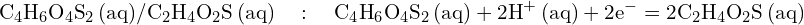 \[ \mathrm{ \text{C}_4\text{H}_6\text{O}_4\text{S}_2 \, \text{(aq)}/\text{C}_2\text{H}_4\text{O}_2\text{S} \, \text{(aq)} \quad : \quad \text{C}_4\text{H}_6\text{O}_4\text{S}_2 \, \text{(aq)} + 2\text{H}^+ \, \text{(aq)} + 2e^- = 2\text{C}_2\text{H}_4\text{O}_2\text{S} \, \text{(aq)} }\]