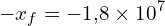 \[ -x_f = -1{,}8 \times 10^7 \]