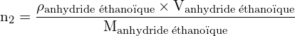 \[ \mathrm{   n_2 = \frac{\rho_{\text{anhydride éthanoïque}} \times V_{\text{anhydride éthanoïque}}}{M_{\text{anhydride éthanoïque}}}}\]