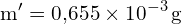 \[ \mathrm{   m' = 0{,}655 \times 10^{-3} \, \text{g}}\]