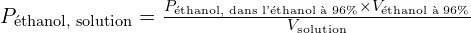 P_{\text{éthanol, solution}} = \frac{P_{\text{éthanol, dans l'éthanol à 96\%}} \times V_{\text{éthanol à 96\%}}}{V_{\text{solution}}}