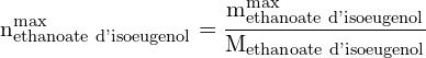 \[ \mathrm{n_{\text{ethanoate d'isoeugenol}}^{\text{max}} = \frac{m_{\text{ethanoate d'isoeugenol}}^{\text{max}}}{M_{\text{ethanoate d'isoeugenol}}}}\]