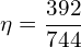 \[ \mathrm{ \eta = \frac{392}{744}}\]