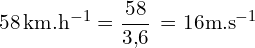 \[ \mathrm{ 58 \, \text{km.h}^{-1} = \frac{58}{3{,}6} \,=16 \text{m.s}^{-1}}\]