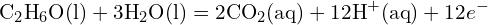 \[ \text{C}_2\text{H}_6\text{O} (\text{l}) + 3 \text{H}_2\text{O} (\text{l}) = 2 \text{CO}_2 (\text{aq}) + 12 \text{H}^+ (\text{aq}) + 12 e^- \]