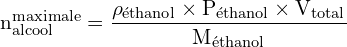 \[ \mathrm{ n_{\text{alcool}}^{\text{maximale}} = \frac{\rho_{\text{éthanol}} \times P_{\text{éthanol}} \times V_{\text{total}}}{M_{\text{éthanol}}}}\]