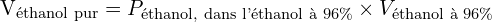 \[ \mathrm{$V_{\text{éthanol pur}} = P_{\text{éthanol, dans l'éthanol à 96\%}} \times V_{\text{éthanol à 96\%}}}\]