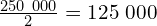\frac{250\ 000}{2}=125\ 000