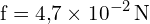 \[ \mathrm{ f = 4{,}7 \times 10^{-2} \, \text{N} }\]