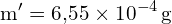 \[ \mathrm{   m' = 6{,}55 \times 10^{-4} \, \text{g}}\]