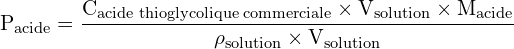 \[ \mathrm{  P_{\text{acide}} = \frac{C_{\text{acide thioglycolique commerciale}} \times V_{\text{solution}} \times M_{\text{acide}}}{\rho_{\text{solution}} \times V_{\text{solution}}}}\]