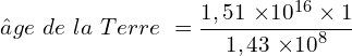 \[âge\  de\  la\  Terre\  =\frac{1,51\ { \times 10}^{16} \times 1 }{1,43\ { \times 10}^8}\]