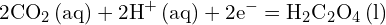 \[ \mathrm{ 2\text{CO}_2 \, (\text{aq}) + 2\text{H}^+ \, (\text{aq}) + 2\text{e}^- = \text{H}_2\text{C}_2\text{O}_4 \, (\text{l}) }\]