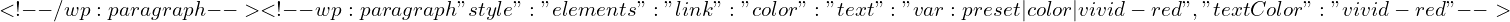 \[ <!-- /wp:paragraph --> <!-- wp:paragraph {"style":{"elements":{"link":{"color":{"text":"var:preset|color|vivid-red"}}}},"textColor":"vivid-red"} --> \]