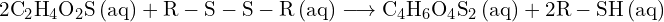 \[ \mathrm{ 2\text{C}_2\text{H}_4\text{O}_2\text{S} \, \text{(aq)} + \text{R}-\text{S}-\text{S}-\text{R} \, \text{(aq)} \longrightarrow \text{C}_4\text{H}_6\text{O}_4\text{S}_2 \, \text{(aq)} + 2\text{R}-\text{SH} \, \text{(aq)} }\]