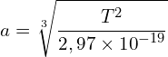 \[a=\sqrt[3]{\frac{T^2}{2,97\times{10}^{-19}}}\]