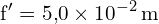 \[ \mathrm{  f' = 5{,}0 \times 10^{-2} \, \text{m}}\]